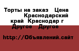 Торты на заказ › Цена ­ 1 000 - Краснодарский край, Краснодар г. Другое » Другое   